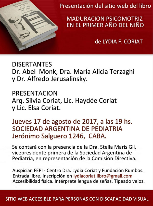 Presentación del sitio web del libro Maduración psicomotriz en el primer año del niño de Lydia F. Coriat. DISERTANTES: Dr. Abel Monk, Dra. María Alicia Terzaghi y Dr. Alfredo Jerusalinsky. PRESENTACIÓN: Arq. Silvia Coriat, Lic. Haydée Coriat y Lic. Elsa Coriat. Jueves 17 de agosto de 2017, 19 horas en la Sociedad Argentina de Pediatría, ubicada en Jerónimo Salguero 1246, Ciudad de Buenos Aires. Se contará con la presencia de la Dra. Stella Maris Gil, vicepresidente primera de la Sociedad Argentina de Pediatría, en representación de la Comisión Directiva. Auspician FEPI - Centro Dra. Lydia Coriat y Fundación Rumbos. Entrada libre con inscripción previa en lydiacoriat.libro@gmail.com Accesibilidad física, intérprete de lengua de señas y tipeado veloz. Sitio web accesible para personas con discapacidad visual. El afiche cuenta con la imagen de tres ejemplares del libro original, apilados, en cuya portada se distinguen “chiches” sobre un banquito rústico. Una bebé de unos 10 meses arrodillada en el piso y haciendo palanca con sus pies, tomada con sus manitos del borde del plano de asiento, procurando alcanzarlos.-